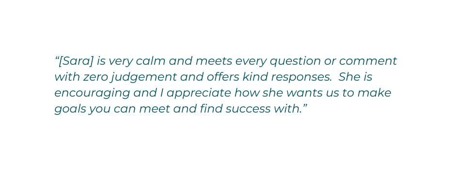 Sara is very calm and meets every question or comment with zero judgement and offers kind responses She is encouraging and I appreciate how she wants us to make goals you can meet and find success with